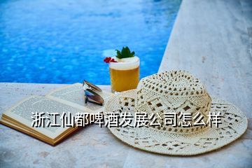 浙江仙都啤酒发展公司怎么样