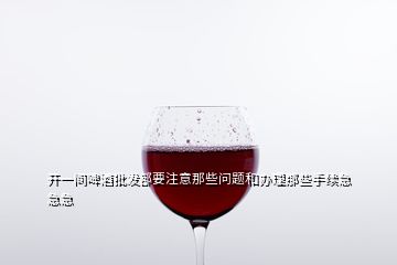 开一间啤酒批发部要注意那些问题和办理那些手续急急急