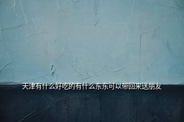 天津有什么好吃的有什么东东可以带回来送朋友