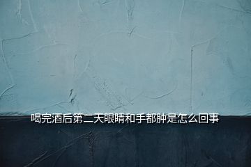 喝完酒后第二天眼睛和手都肿是怎么回事