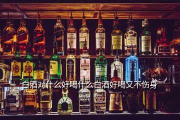 白酒对什么好喝什么白酒好喝又不伤身