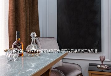 改行第一次做茅台酒可以到茅台酒厂提货拿真品正品销售渠