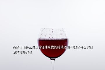 白酒里加什么可以减轻辣味我的纯粮酒味很辣加什么可以减轻辣味百度