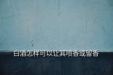 白酒怎样可以让其喷香或留香