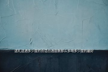 送礼送酒多少度的合适白酒度数那么多喝多少度的最好