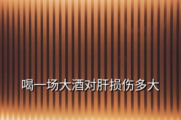 喝一场大酒对肝损伤多大