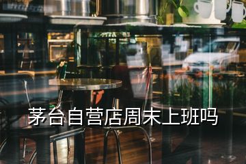 茅台自营店周末上班吗