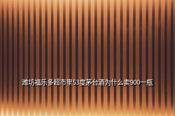 潍坊福乐多超市里53度茅台酒为什么卖900一瓶