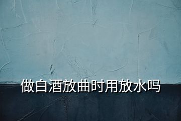 做白酒放曲时用放水吗