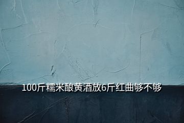 100斤糯米酿黄酒放6斤红曲够不够