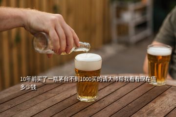 10年前买了一瓶茅台不到1000买的请大师帮我看看现在值多少钱