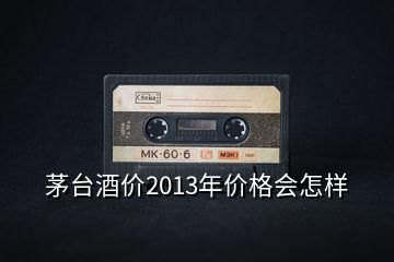 茅台酒价2013年价格会怎样