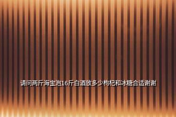 请问两斤海宝泡16斤白酒放多少枸杞和冰糖合适谢谢