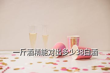 一斤酒精能对出多少38白酒