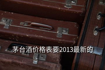 茅台酒价格表要2013最新的