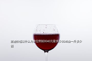 散酒价格以什么为单位例如0040元是多少0040合一斤多少钱