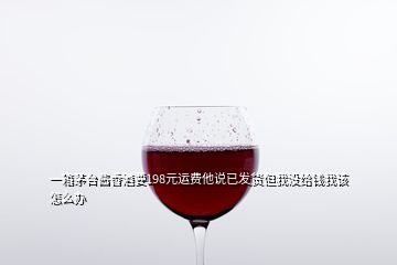 一箱茅台酱香酒要198元运费他说已发货但我没给钱我该怎么办