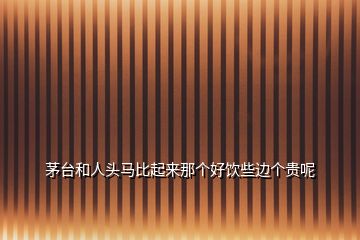 茅台和人头马比起来那个好饮些边个贵呢