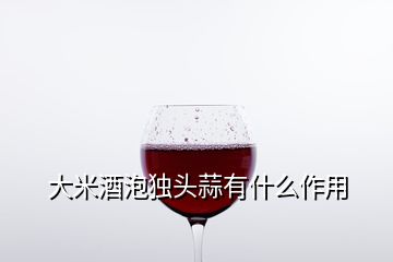 大米酒泡独头蒜有什么作用