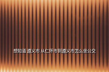 想知道 遵义市 从仁怀市到遵义市怎么坐公交