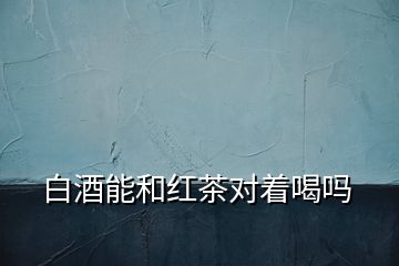 白酒能和红茶对着喝吗