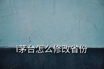 i茅台怎么修改省份