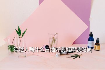 年轻人喝什么白酒好要健康要时尚