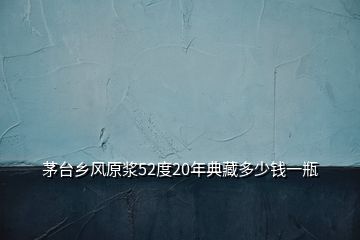 茅台乡风原浆52度20年典藏多少钱一瓶