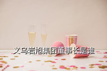 义乌岩旭集团董事长是谁