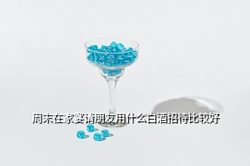 周末在家宴请朋友用什么白酒招待比较好