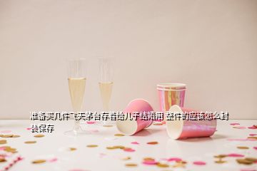 准备买几件飞天茅台存着给儿子结婚用 整件的应该怎么封装保存