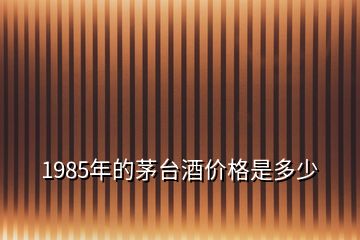 1985年的茅台酒价格是多少