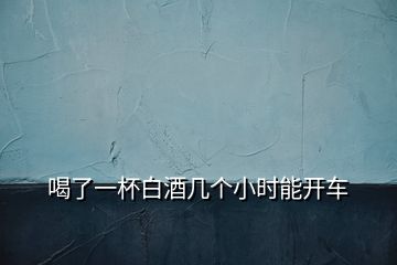 喝了一杯白酒几个小时能开车