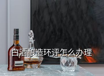 白酒酿造环评怎么办理