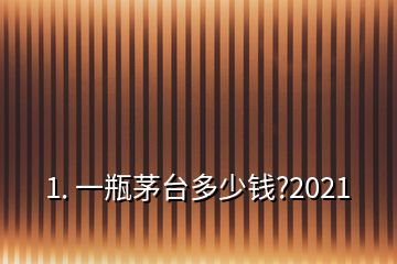 1. 一瓶茅台多少钱?2021