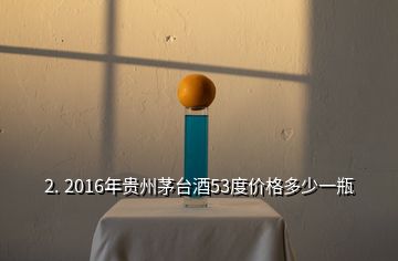 2. 2016年贵州茅台酒53度价格多少一瓶