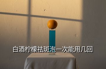 白酒柠檬祛斑泡一次能用几回