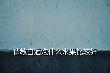 请教白酒泡什么水果比较好