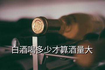 白酒喝多少才算酒量大