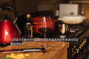 以观音文化推出的中国首款感恩祈福酒净瓶玉液请问观音要喝酒吗