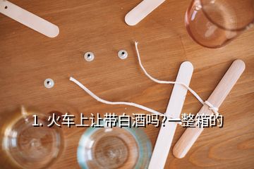 1. 火车上让带白酒吗?一整箱的