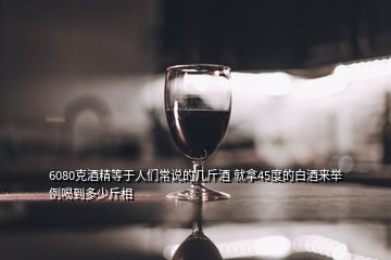 6080克酒精等于人们常说的几斤酒 就拿45度的白酒来举例喝到多少斤相