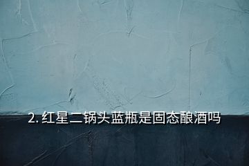 2. 红星二锅头蓝瓶是固态酿酒吗