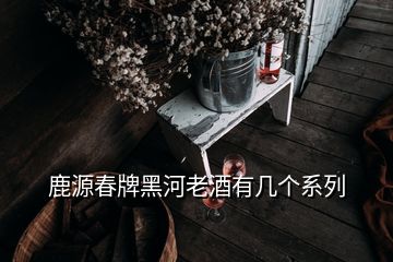 鹿源春牌黑河老酒有几个系列