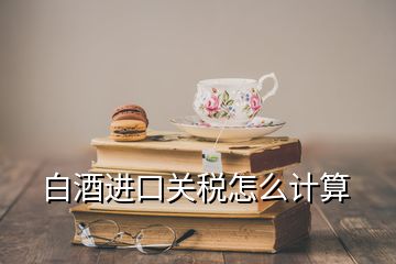 白酒进口关税怎么计算