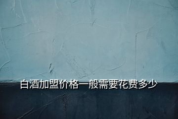 白酒加盟价格一般需要花费多少