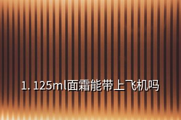 1. 125ml面霜能带上飞机吗