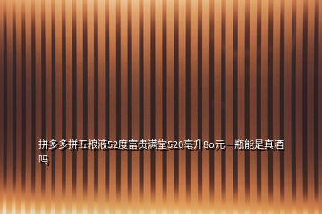 拼多多拼五粮液52度富贵满堂520亳升8o元一瓶能是真酒吗