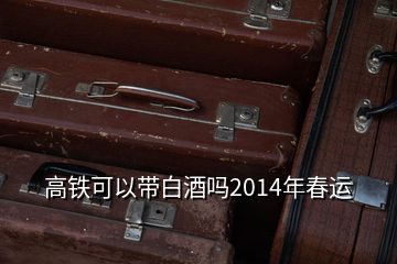 高铁可以带白酒吗2014年春运