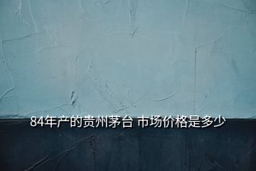 84年产的贵州茅台 市场价格是多少